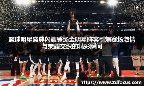 篮球明星盛典闪耀登场全明星阵容引爆赛场激情与荣耀交织的精彩瞬间